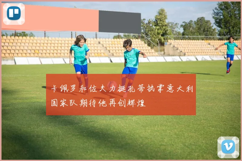 卡佩罗和佐夫力挺孔蒂执掌意大利国家队期待他再创辉煌