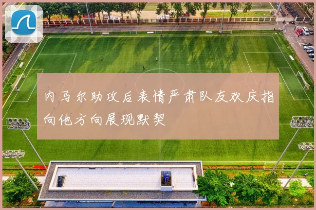内马尔助攻后表情严肃队友欢庆指向他方向展现默契