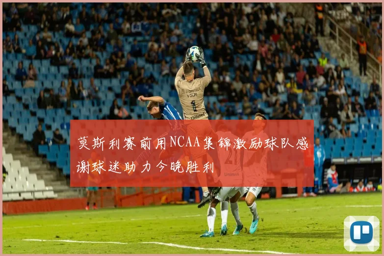 莫斯利赛前用NCAA集锦激励球队感谢球迷助力今晚胜利