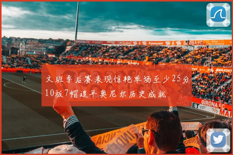 文班季后赛表现惊艳单场至少25分10板7帽追平奥尼尔历史成就
