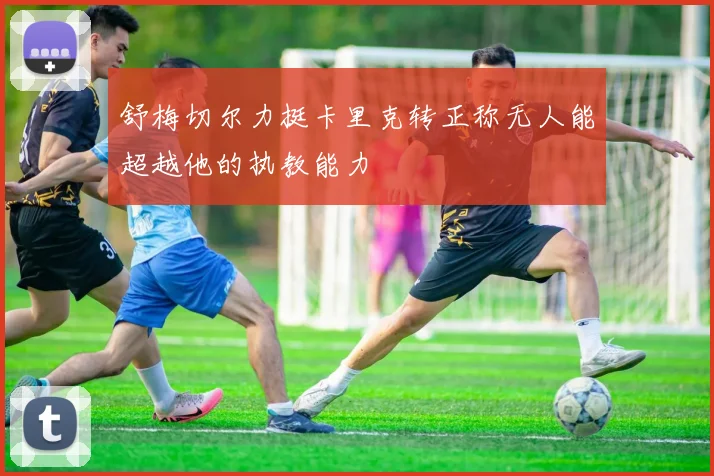 舒梅切尔力挺卡里克转正称无人能超越他的执教能力