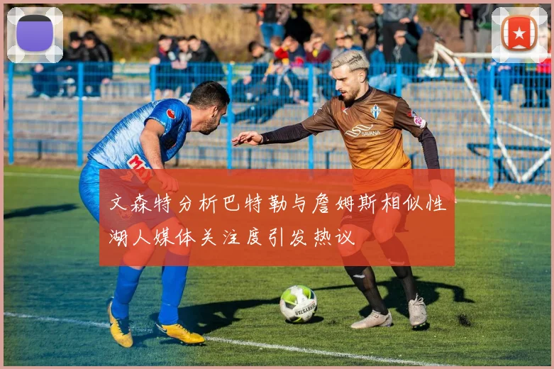 文森特分析巴特勒与詹姆斯相似性湖人媒体关注度引发热议