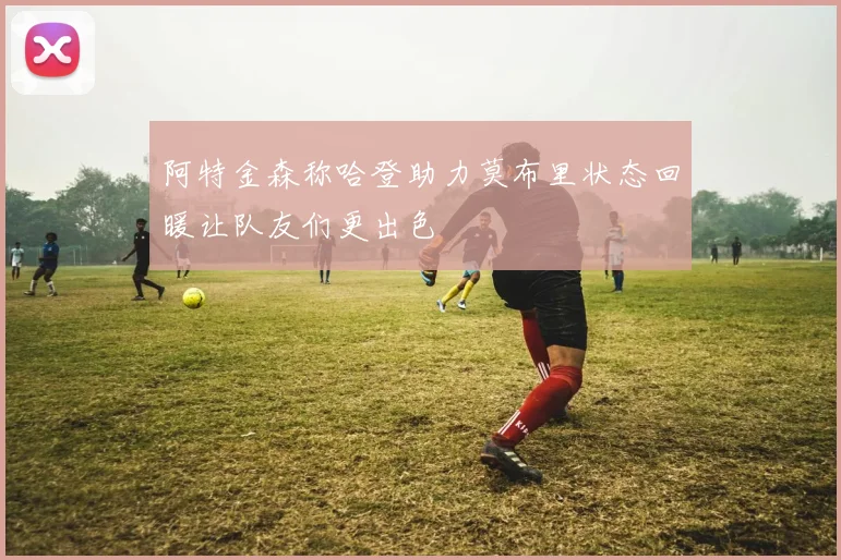 阿特金森称哈登助力莫布里状态回暖让队友们更出色
