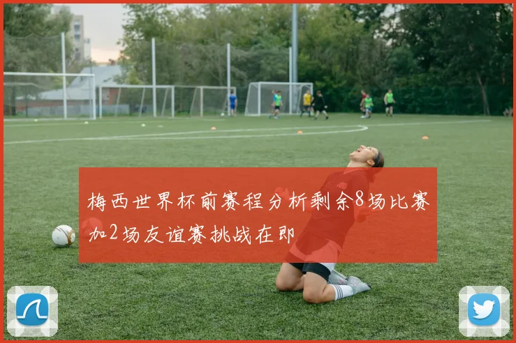 梅西世界杯前赛程分析剩余8场比赛加2场友谊赛挑战在即