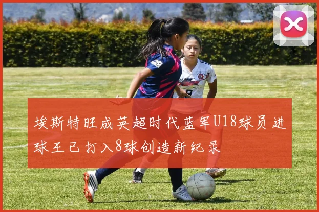 埃斯特旺成英超时代蓝军U18球员进球王已打入8球创造新纪录
