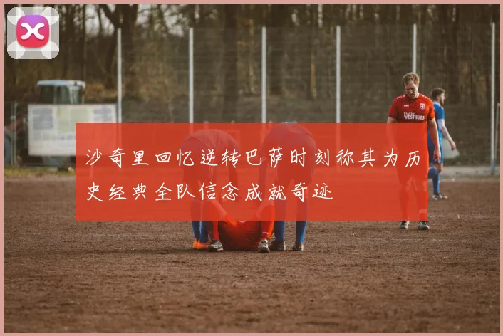 沙奇里回忆逆转巴萨时刻称其为历史经典全队信念成就奇迹