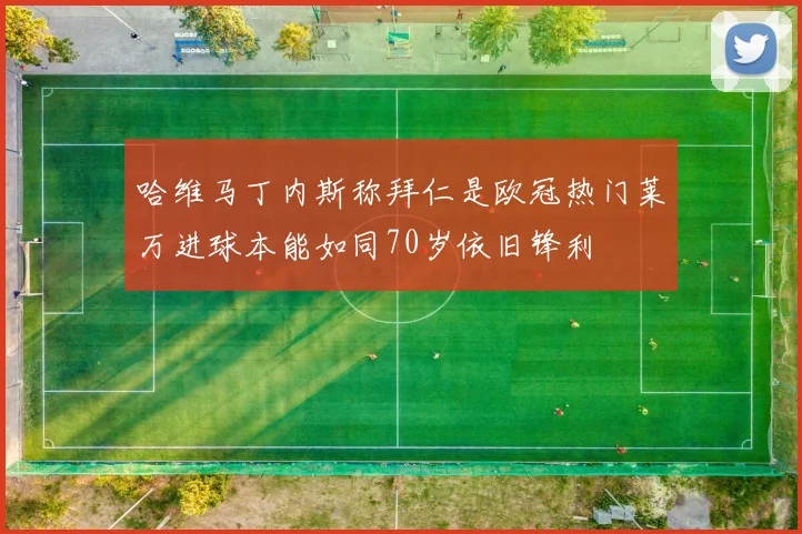 哈维马丁内斯称拜仁是欧冠热门莱万进球本能如同70岁依旧锋利