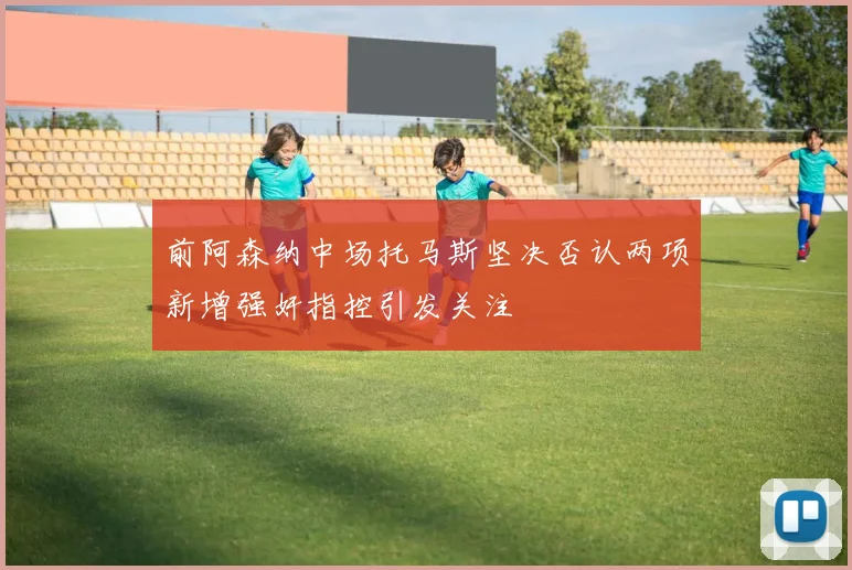 前阿森纳中场托马斯坚决否认两项新增强奸指控引发关注