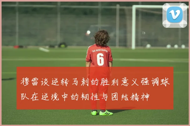 穆雷谈逆转马刺的胜利意义强调球队在逆境中的韧性与团结精神